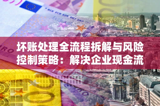 济南坏账处理全流程拆解与风险控制策略：解决企业现金流顽疾的实战指南