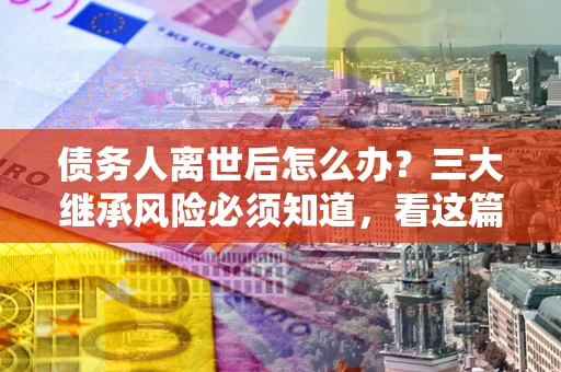 济南债务人离世后怎么办？三大继承风险必须知道，看这篇就够了
