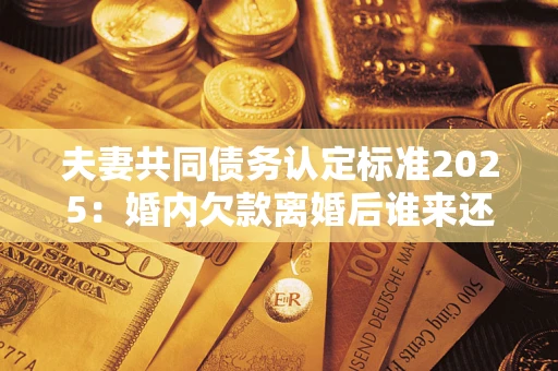 济南夫妻共同债务认定标准2025:婚内欠款离婚后谁来还? 济南夫妻共同债务认定标准2025:婚内欠款离婚后谁来还?