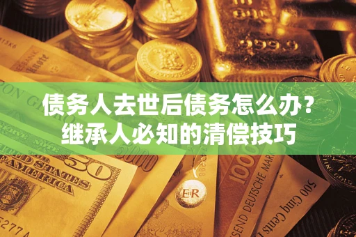 济南债务人去世后债务怎么办？继承人必知的清偿技巧