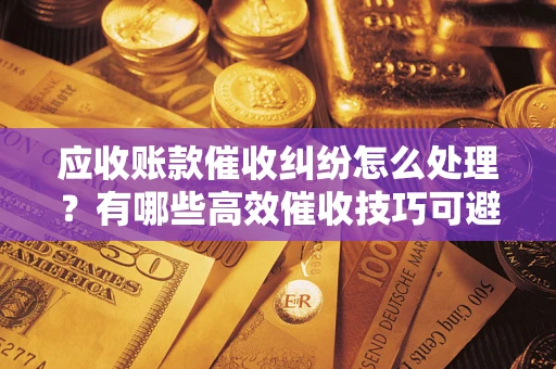 济南应收账款催收纠纷怎么处理？有哪些高效催收技巧可避免坏账？